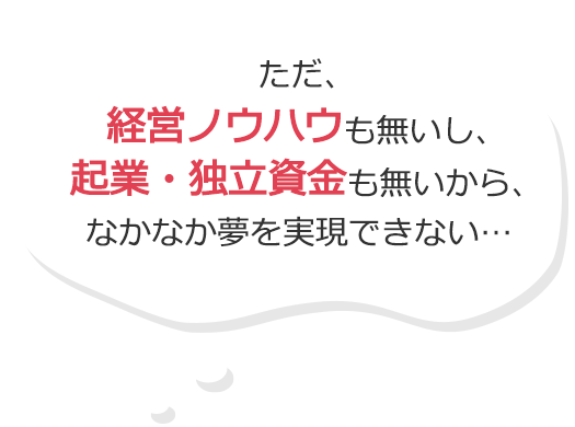 ただ、経営ノウハウも無いし、起業・独立資金も無いから、なかなか夢を実現できない…