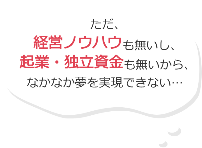 ただ、経営ノウハウも無いし、起業・独立資金も無いから、なかなか夢を実現できない…